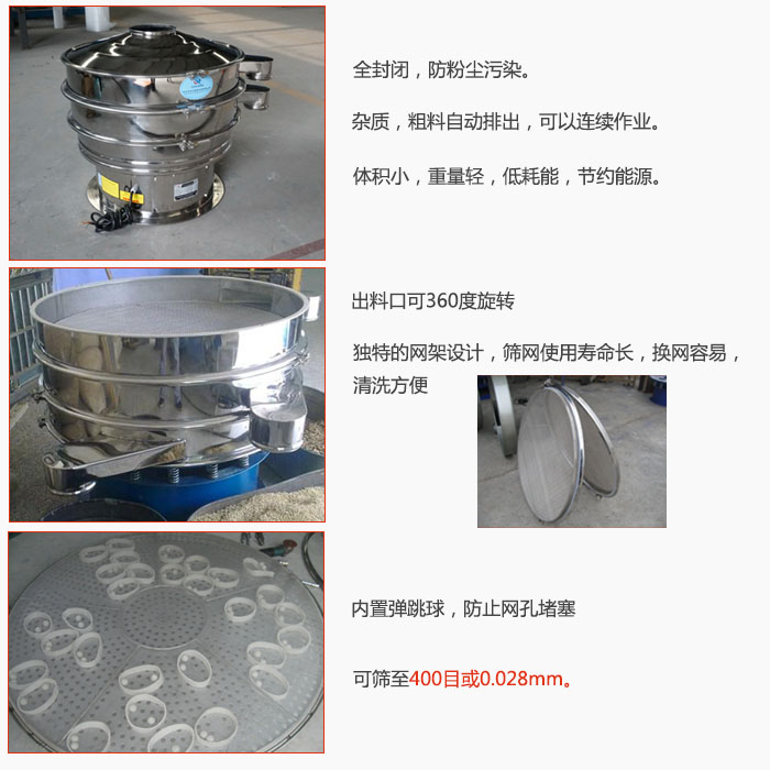 800型全不銹鋼振動篩特點：全封閉，放粉塵污染。雜質，粗料自動排出可以連續作業。出料口可360度旋轉，獨特的網架設計篩網使用壽命長換網容易清洗方便。內置彈跳球，防止網孔堵塞。可篩至400目或0。028mm。雜質粗料自動排出，可以連續作業，體積小，重量輕，低耗能，節約能源。